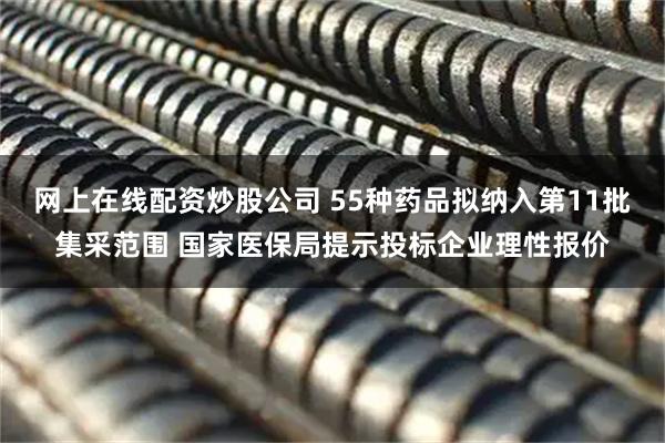 网上在线配资炒股公司 55种药品拟纳入第11批集采范围 国家医保局提示投标企业理性报价