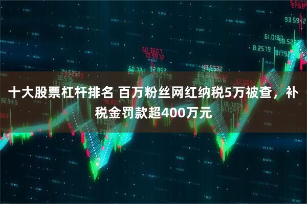 十大股票杠杆排名 百万粉丝网红纳税5万被查，补税金罚款超400万元