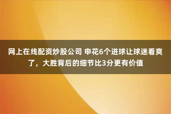 网上在线配资炒股公司 申花6个进球让球迷看爽了，大胜背后的细节比3分更有价值