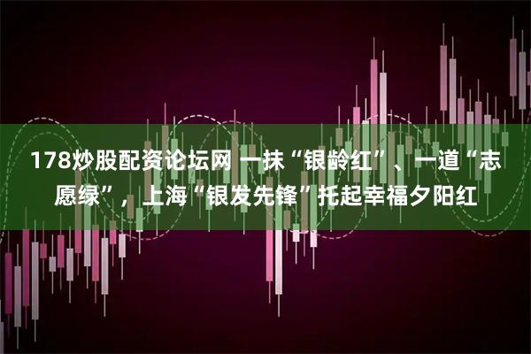 178炒股配资论坛网 一抹“银龄红”、一道“志愿绿”，上海“银发先锋”托起幸福夕阳红