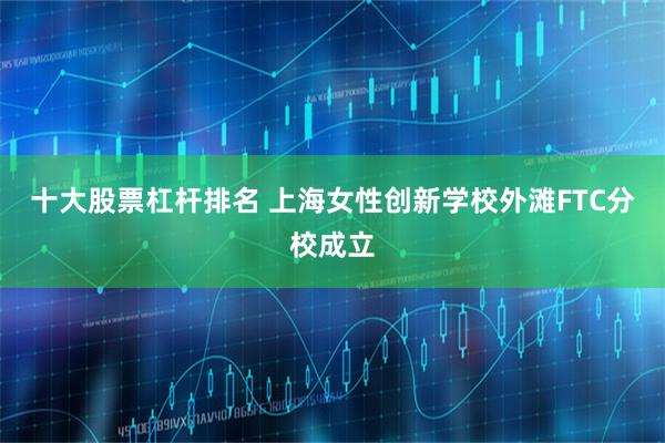 十大股票杠杆排名 上海女性创新学校外滩FTC分校成立