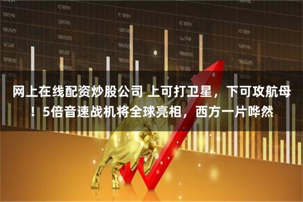 网上在线配资炒股公司 上可打卫星，下可攻航母！5倍音速战机将全球亮相，西方一片哗然