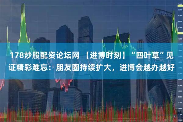 178炒股配资论坛网 【进博时刻】“四叶草”见证精彩难忘：朋友圈持续扩大，进博会越办越好