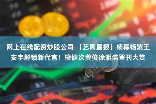 网上在线配资炒股公司 【艺周星报】杨幂杨紫王安宇解锁新代言！檀健次龚俊徐明浩登刊大赏