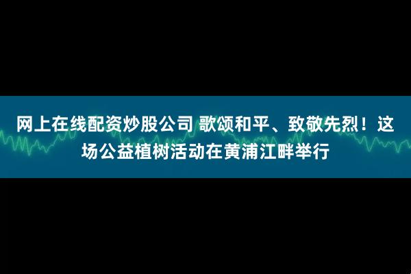 网上在线配资炒股公司 歌颂和平、致敬先烈！这场公益植树活动在黄浦江畔举行