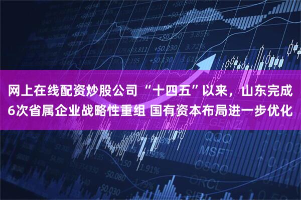 网上在线配资炒股公司 “十四五”以来，山东完成6次省属企业战略性重组 国有资本布局进一步优化