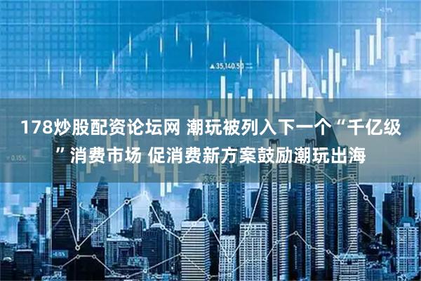 178炒股配资论坛网 潮玩被列入下一个“千亿级”消费市场 促消费新方案鼓励潮玩出海