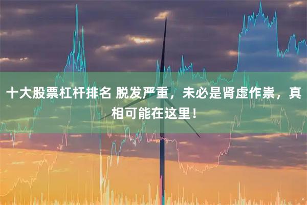 十大股票杠杆排名 脱发严重，未必是肾虚作祟，真相可能在这里！