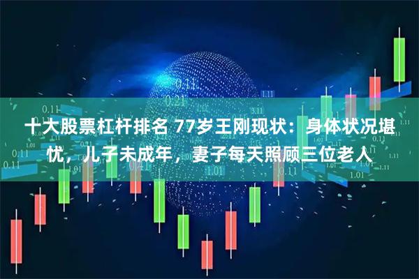 十大股票杠杆排名 77岁王刚现状：身体状况堪忧，儿子未成年，妻子每天照顾三位老人