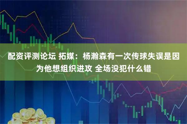 配资评测论坛 拓媒：杨瀚森有一次传球失误是因为他想组织进攻 全场没犯什么错