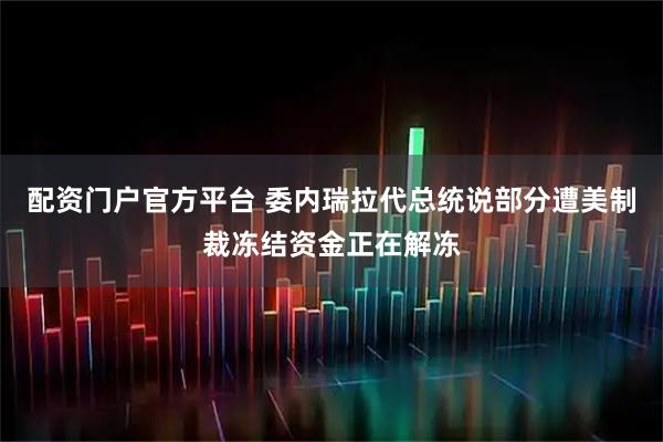 配资门户官方平台 委内瑞拉代总统说部分遭美制裁冻结资金正在解冻