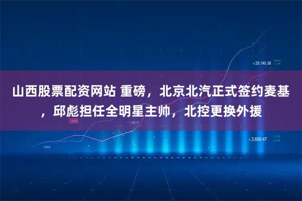 山西股票配资网站 重磅，北京北汽正式签约麦基，邱彪担任全明星主帅，北控更换外援