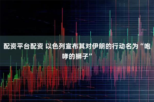 配资平台配资 以色列宣布其对伊朗的行动名为“咆哮的狮子”