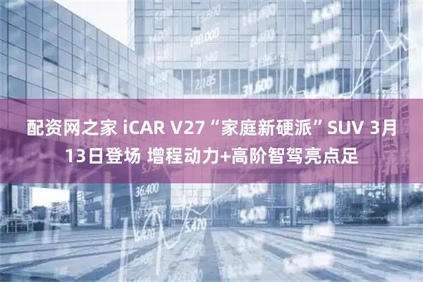 配资网之家 iCAR V27“家庭新硬派”SUV 3月13日登场 增程动力+高阶智驾亮点足