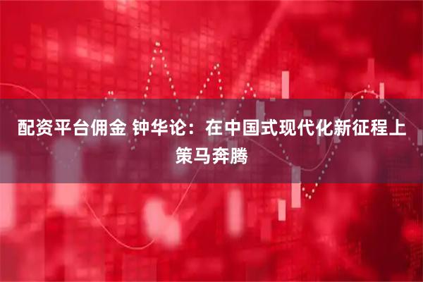 配资平台佣金 钟华论：在中国式现代化新征程上策马奔腾