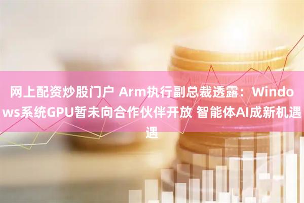 网上配资炒股门户 Arm执行副总裁透露：Windows系统GPU暂未向合作伙伴开放 智能体AI成新机遇